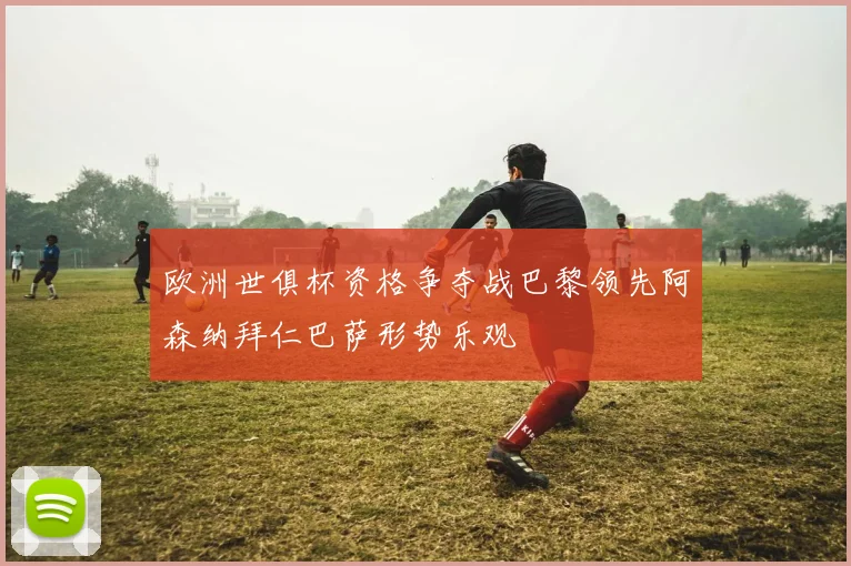 欧洲世俱杯资格争夺战巴黎领先阿森纳拜仁巴萨形势乐观