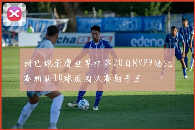 姆巴佩荣膺世界杯第20日MVP9场比赛斩获10球成淘汰赛射手王