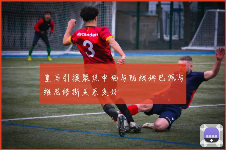 皇马引援聚焦中场与防线姆巴佩与维尼修斯关系良好