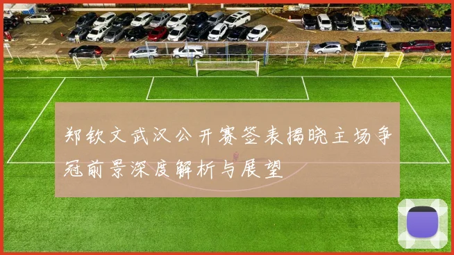 郑钦文武汉公开赛签表揭晓主场争冠前景深度解析与展望