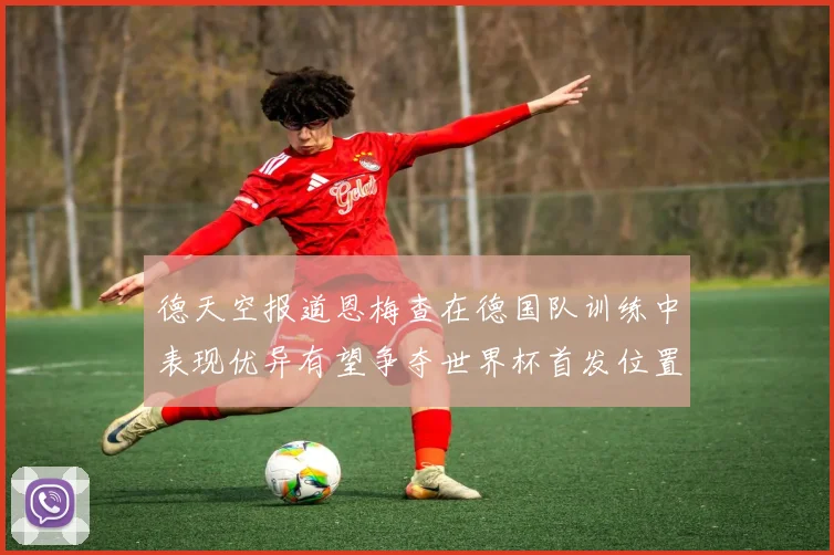 德天空报道恩梅查在德国队训练中表现优异有望争夺世界杯首发位置