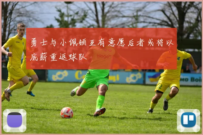 勇士与小佩顿互有意愿后者或将以底薪重返球队