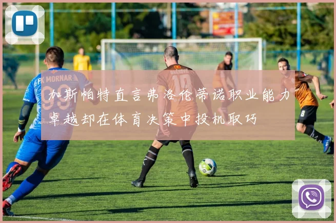 加斯帕特直言弗洛伦蒂诺职业能力卓越却在体育决策中投机取巧