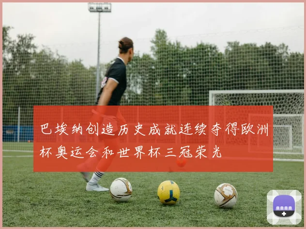 巴埃纳创造历史成就连续夺得欧洲杯奥运会和世界杯三冠荣光