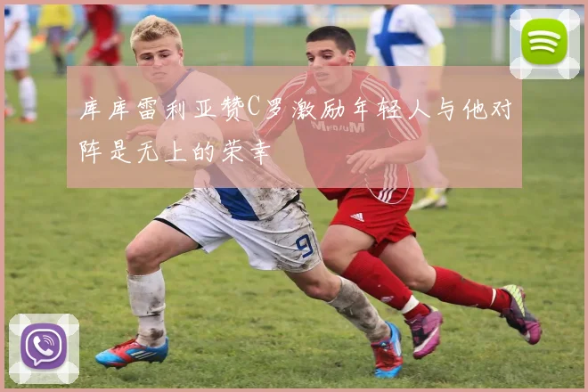 库库雷利亚赞C罗激励年轻人与他对阵是无上的荣幸
