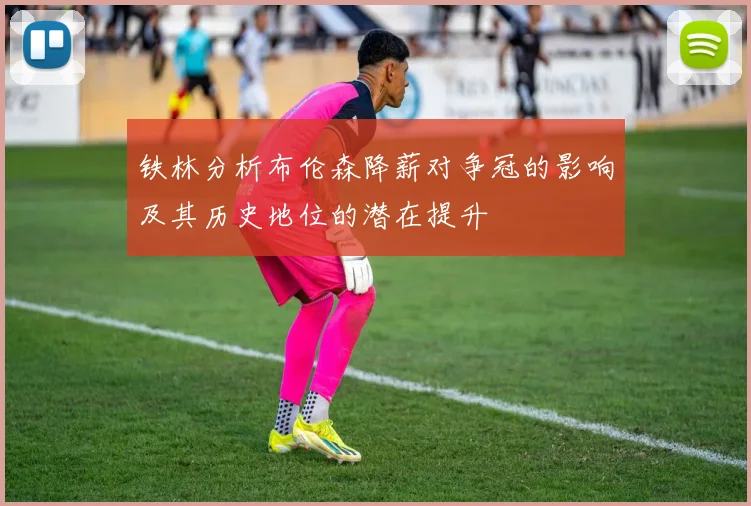 铁林分析布伦森降薪对争冠的影响及其历史地位的潜在提升