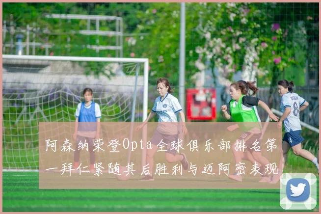阿森纳荣登Opta全球俱乐部排名第一拜仁紧随其后胜利与迈阿密表现不俗