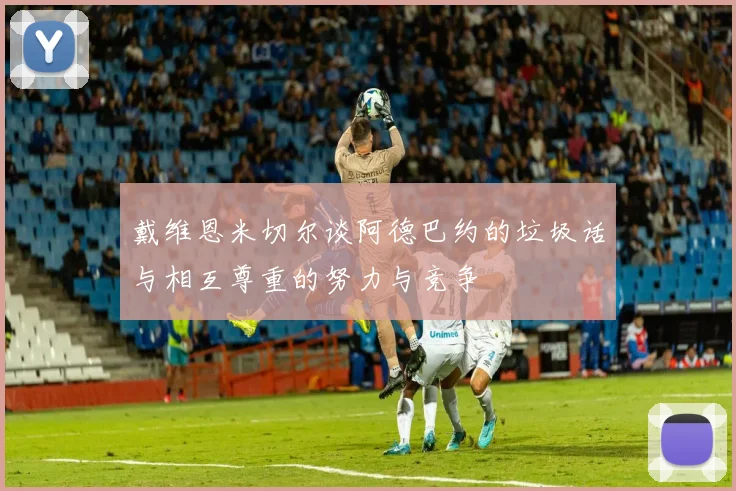 戴维恩米切尔谈阿德巴约的垃圾话与相互尊重的努力与竞争