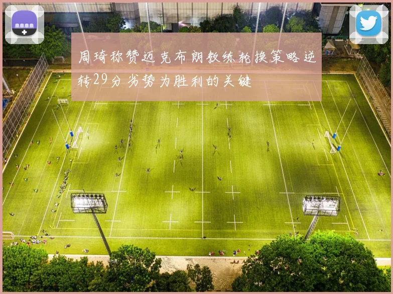 周琦称赞迈克布朗教练轮换策略逆转29分劣势为胜利的关键