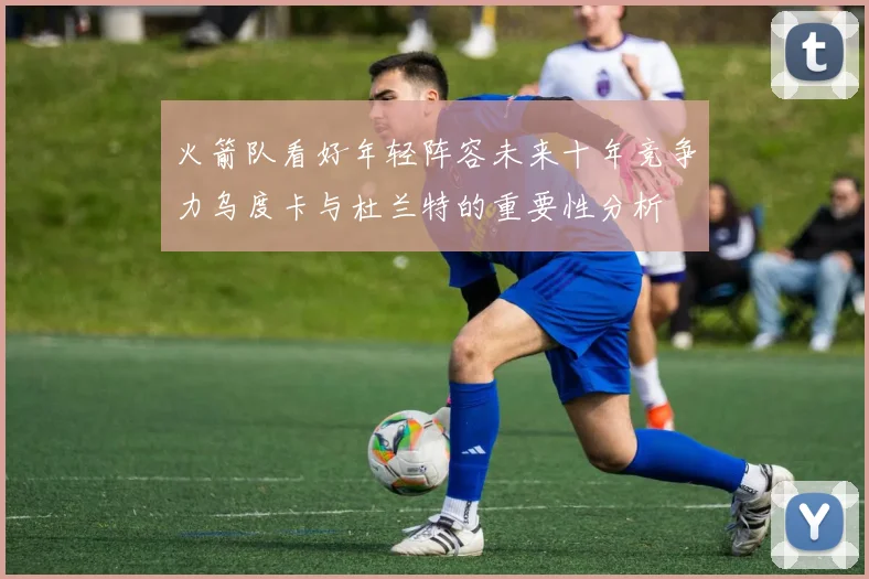 火箭队看好年轻阵容未来十年竞争力乌度卡与杜兰特的重要性分析