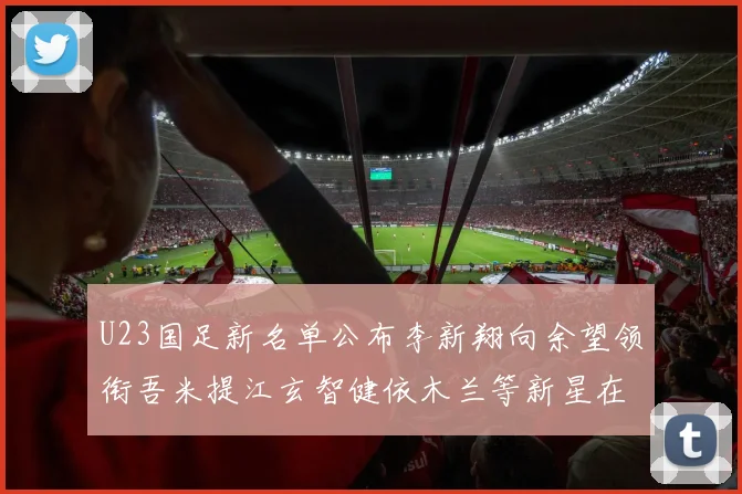 U23国足新名单公布李新翔向余望领衔吾米提江玄智健依木兰等新星在列