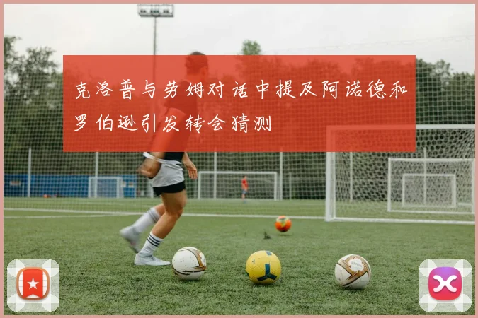 克洛普与劳姆对话中提及阿诺德和罗伯逊引发转会猜测
