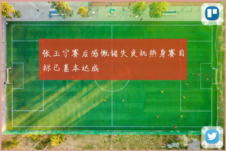 张玉宁赛后感慨错失良机热身赛目标已基本达成