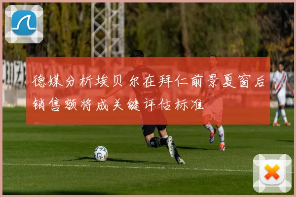 德媒分析埃贝尔在拜仁前景夏窗后销售额将成关键评估标准