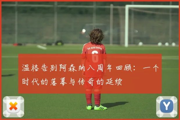 温格告别阿森纳八周年回顾：一个时代的落幕与传奇的延续