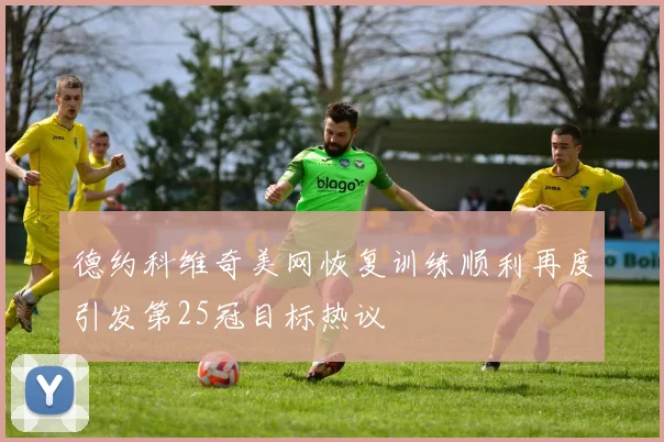 德约科维奇美网恢复训练顺利再度引发第25冠目标热议