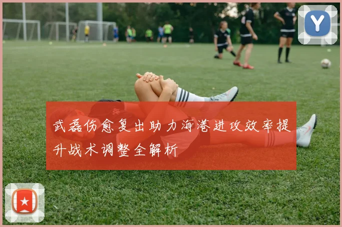 武磊伤愈复出助力海港进攻效率提升战术调整全解析