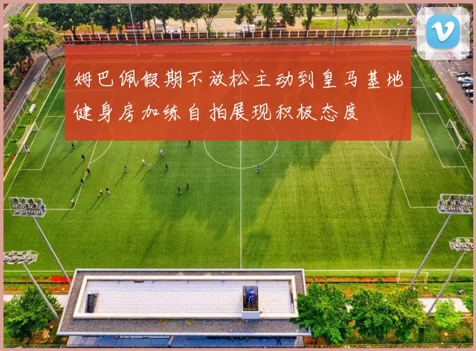 姆巴佩假期不放松主动到皇马基地健身房加练自拍展现积极态度