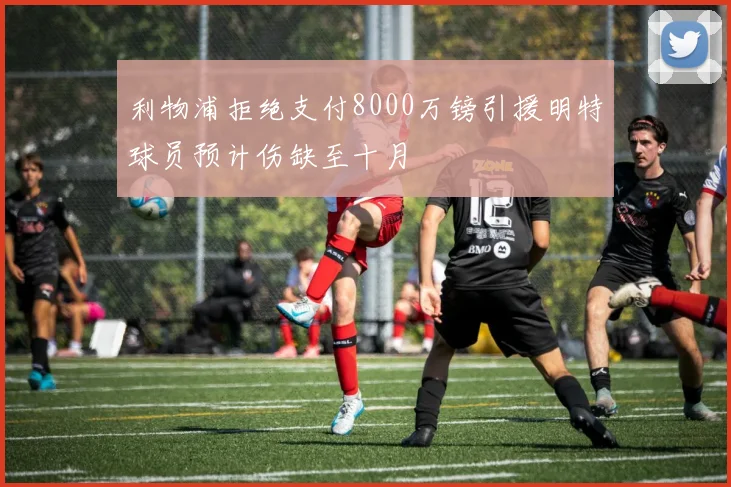 利物浦拒绝支付8000万镑引援明特球员预计伤缺至十月