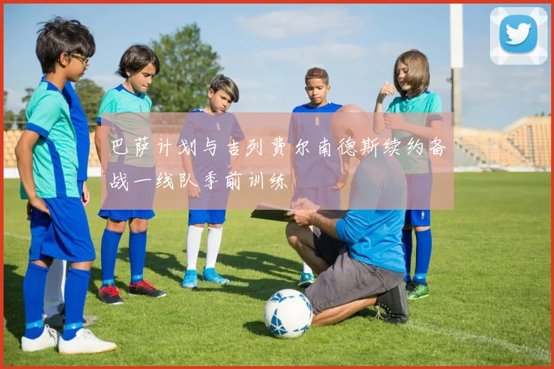 巴萨计划与吉列费尔南德斯续约备战一线队季前训练