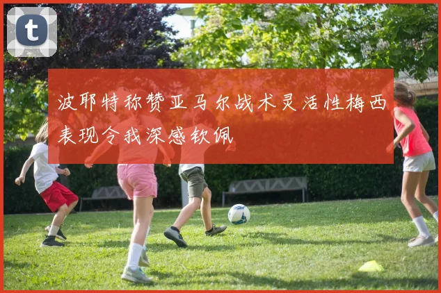 波耶特称赞亚马尔战术灵活性梅西表现令我深感钦佩