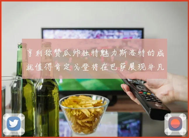 亨利称赞瓜帅独特魅力斯洛特的成就值得肯定戈登将在巴萨展现非凡才华
