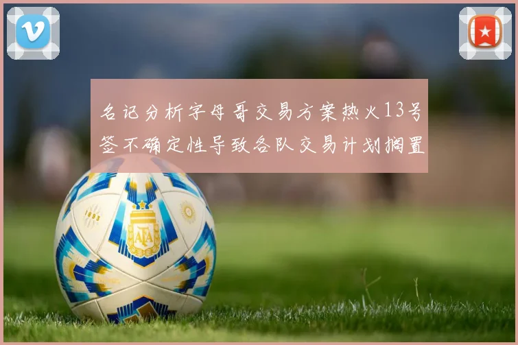 名记分析字母哥交易方案热火13号签不确定性导致各队交易计划搁置