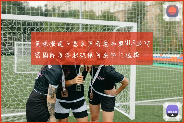 英媒报道卡塞米罗有意加盟MLS迈阿密国际与洛杉矶银河成热门选择