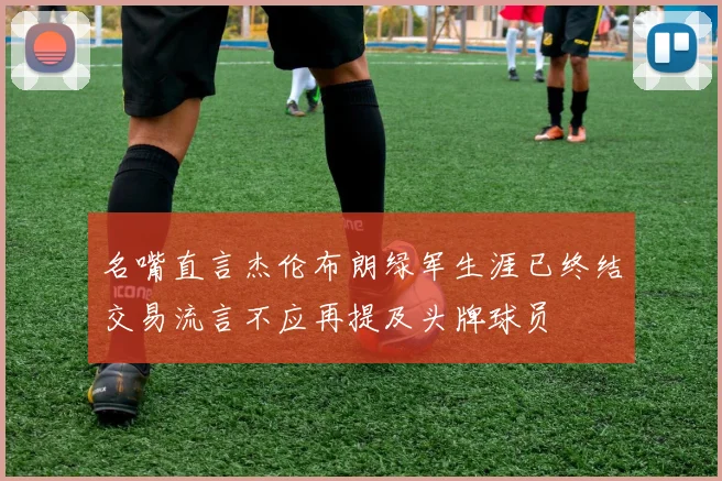 名嘴直言杰伦布朗绿军生涯已终结交易流言不应再提及头牌球员
