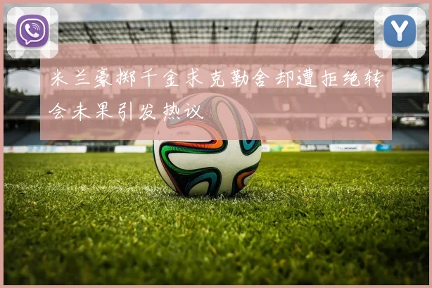 米兰豪掷千金求克勒舍却遭拒绝转会未果引发热议