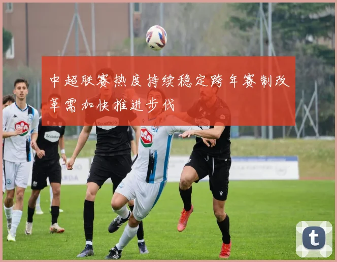 中超联赛热度持续稳定跨年赛制改革需加快推进步伐