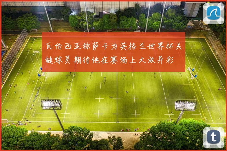 瓦伦西亚称萨卡为英格兰世界杯关键球员期待他在赛场上大放异彩