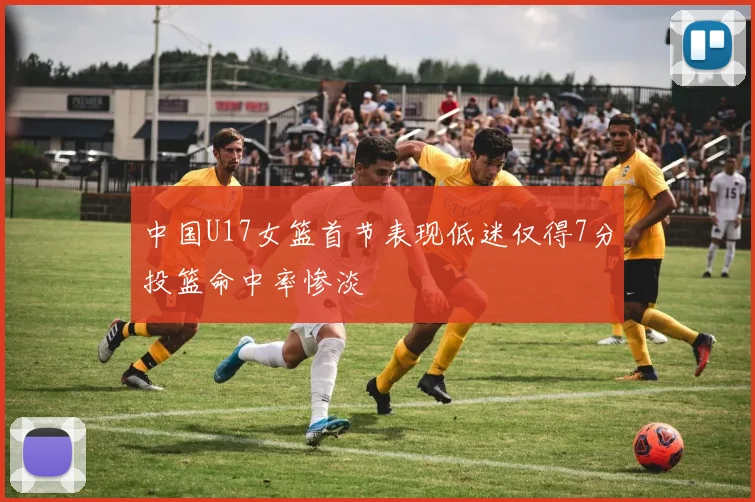 中国U17女篮首节表现低迷仅得7分投篮命中率惨淡