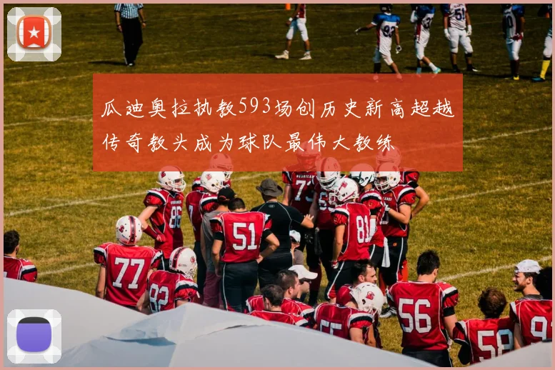 瓜迪奥拉执教593场创历史新高超越传奇教头成为球队最伟大教练