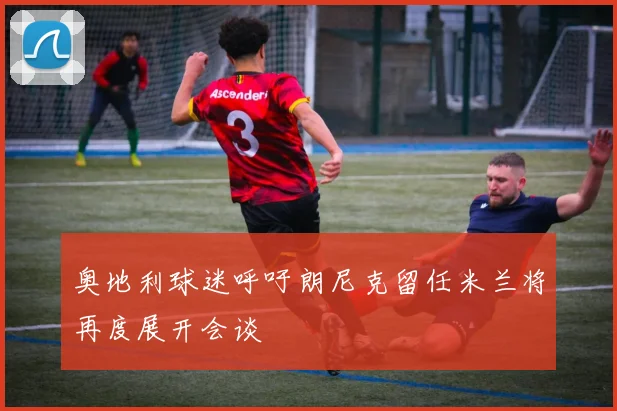 奥地利球迷呼吁朗尼克留任米兰将再度展开会谈