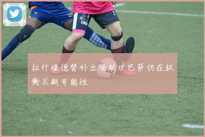 拉什福德替补出场助攻巴萨仍在权衡买断可能性