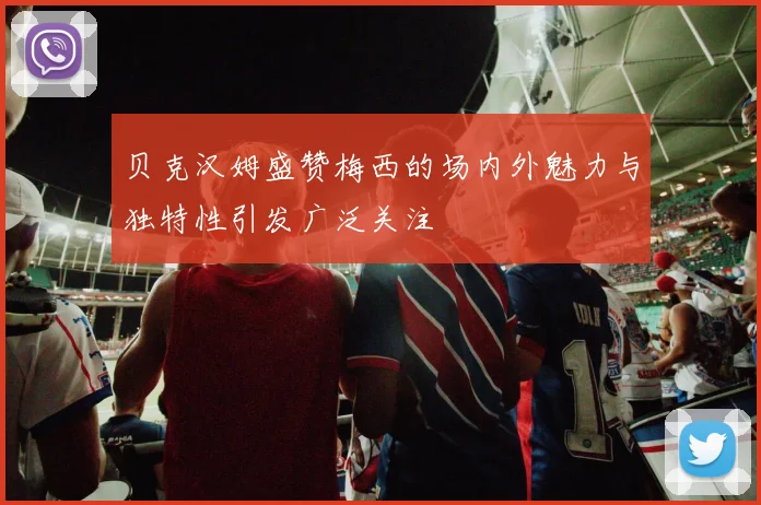 贝克汉姆盛赞梅西的场内外魅力与独特性引发广泛关注