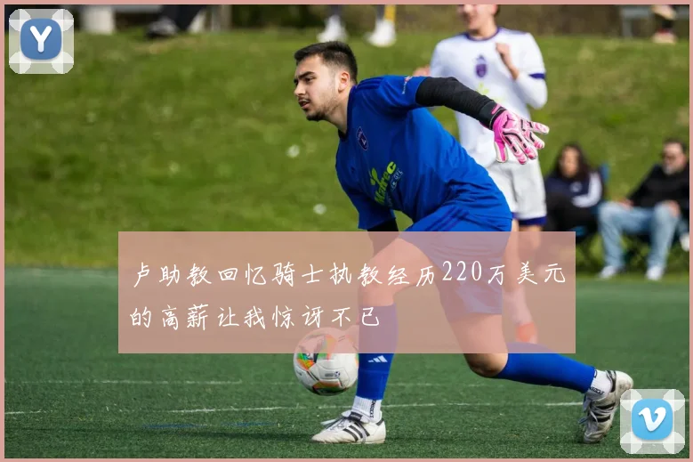 卢助教回忆骑士执教经历220万美元的高薪让我惊讶不已