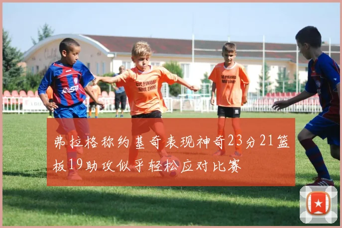 弗拉格称约基奇表现神奇23分21篮板19助攻似乎轻松应对比赛