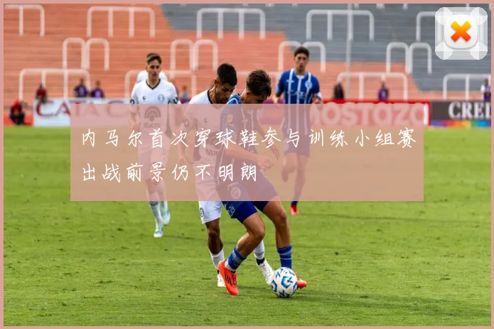 内马尔首次穿球鞋参与训练小组赛出战前景仍不明朗