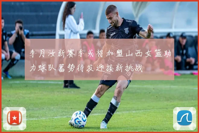 李月汝新赛季或将加盟山西女篮助力球队蓄势待发迎接新挑战
