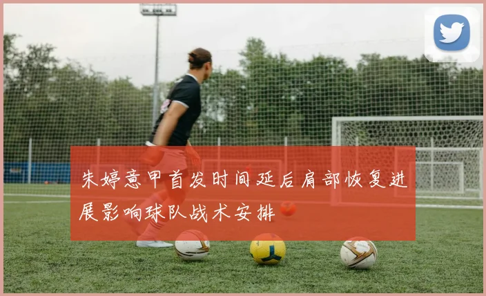 朱婷意甲首发时间延后肩部恢复进展影响球队战术安排