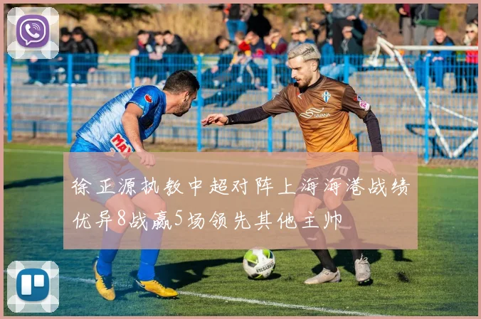 徐正源执教中超对阵上海海港战绩优异8战赢5场领先其他主帅